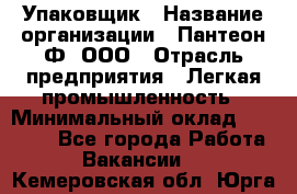 Упаковщик › Название организации ­ Пантеон-Ф, ООО › Отрасль предприятия ­ Легкая промышленность › Минимальный оклад ­ 20 000 - Все города Работа » Вакансии   . Кемеровская обл.,Юрга г.